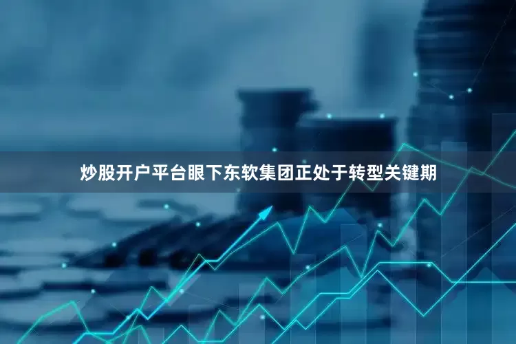 炒股开户平台眼下东软集团正处于转型关键期